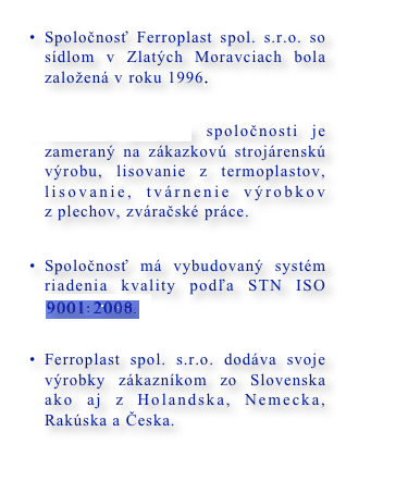 Spoločnosť Ferroplast spol. s.r.o. so sídlom v Zlatých Moravciach bola založená v roku 1996. 

Výrobný program spoločnosti je zameraný na zákazkovú strojárenskú výrobu, lisovanie z termoplastov, lisovanie, tvárnenie výrobkov z plechov, zváračské práce.

Spoločnosť má vybudovaný systém riadenia kvality podľa STN ISO 9001/2000

Ferroplast spol. s.r.o. dodáva svoje výrobky zákazníkom zo Slovenska ako aj z Holandska, Nemecka, Rakúska a Česka.
